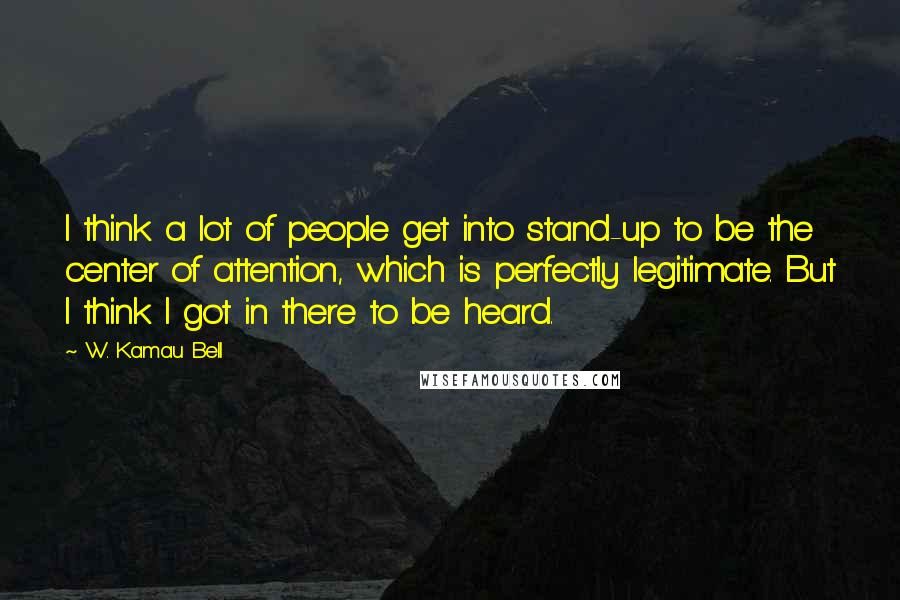 W. Kamau Bell Quotes: I think a lot of people get into stand-up to be the center of attention, which is perfectly legitimate. But I think I got in there to be heard.