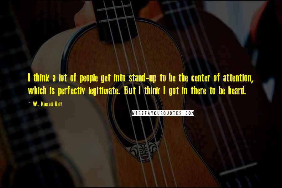 W. Kamau Bell Quotes: I think a lot of people get into stand-up to be the center of attention, which is perfectly legitimate. But I think I got in there to be heard.