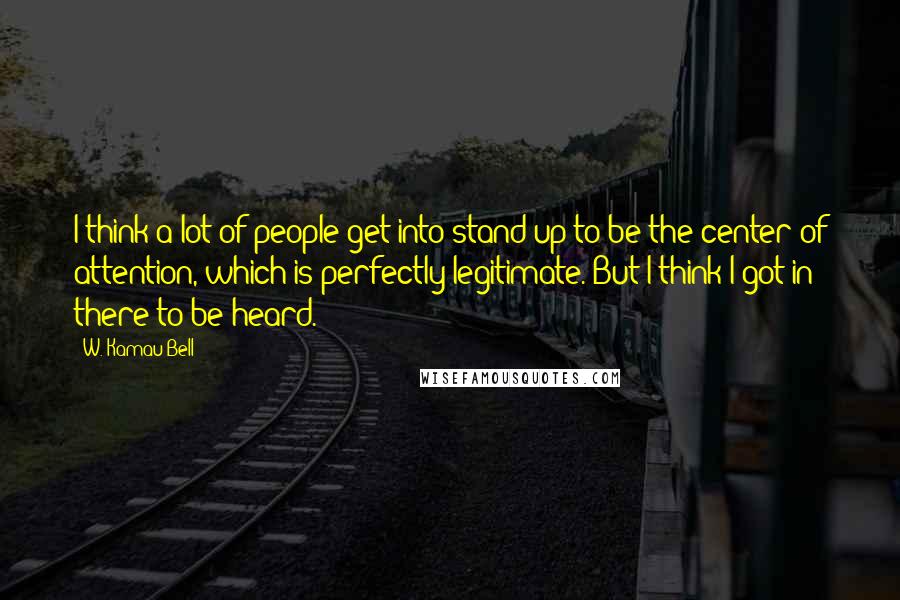 W. Kamau Bell Quotes: I think a lot of people get into stand-up to be the center of attention, which is perfectly legitimate. But I think I got in there to be heard.