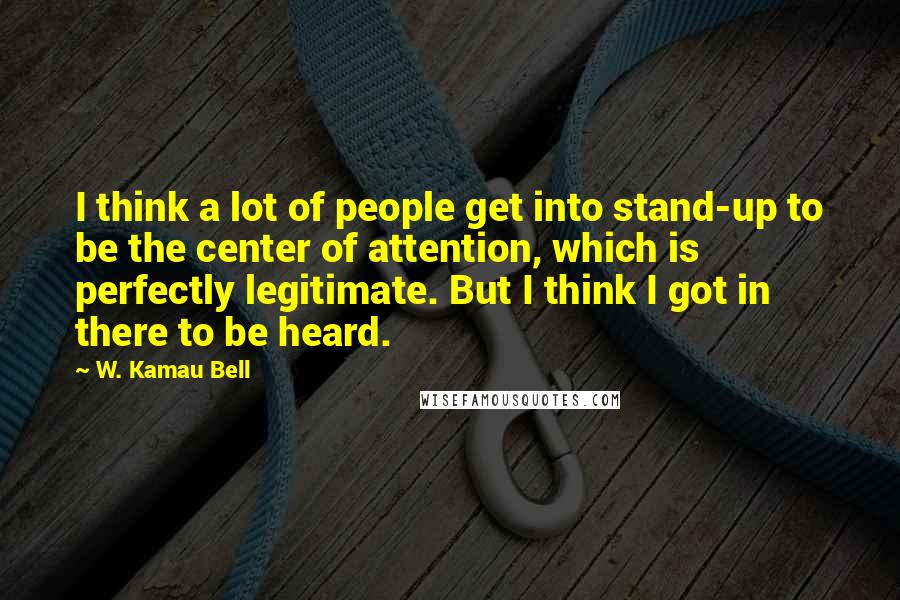 W. Kamau Bell Quotes: I think a lot of people get into stand-up to be the center of attention, which is perfectly legitimate. But I think I got in there to be heard.
