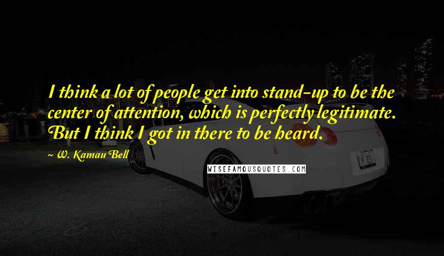 W. Kamau Bell Quotes: I think a lot of people get into stand-up to be the center of attention, which is perfectly legitimate. But I think I got in there to be heard.