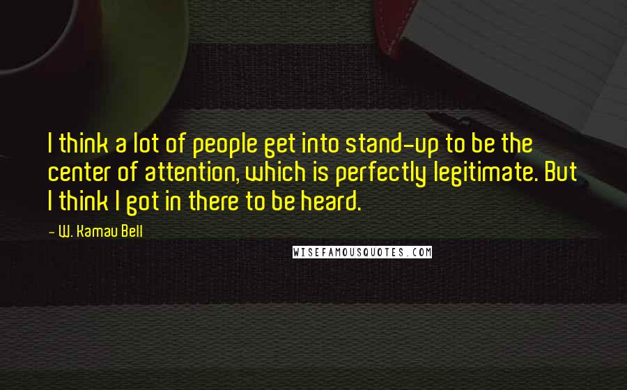 W. Kamau Bell Quotes: I think a lot of people get into stand-up to be the center of attention, which is perfectly legitimate. But I think I got in there to be heard.