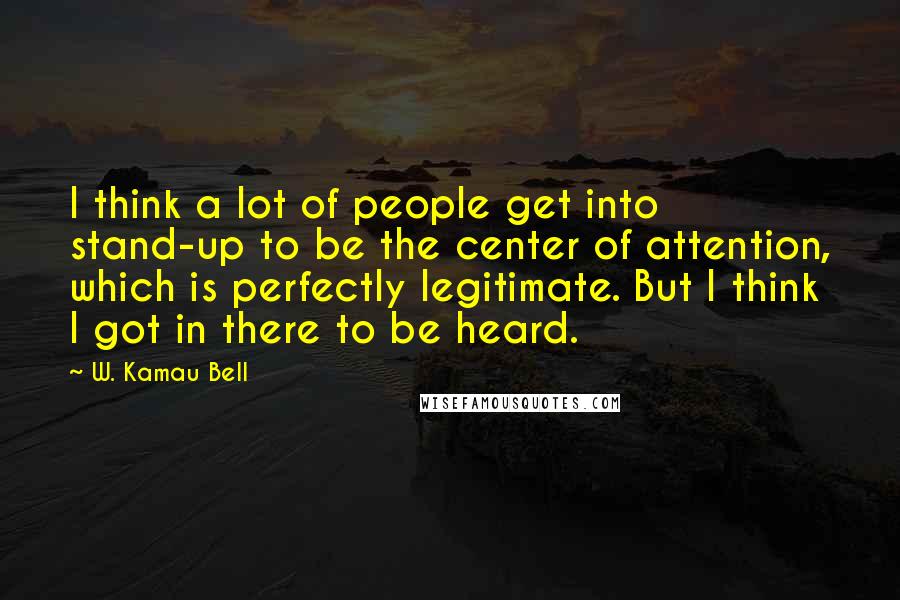 W. Kamau Bell Quotes: I think a lot of people get into stand-up to be the center of attention, which is perfectly legitimate. But I think I got in there to be heard.