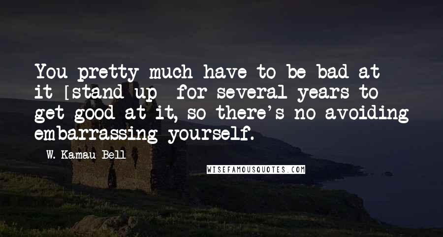 W. Kamau Bell Quotes: You pretty much have to be bad at it [stand-up] for several years to get good at it, so there's no avoiding embarrassing yourself.