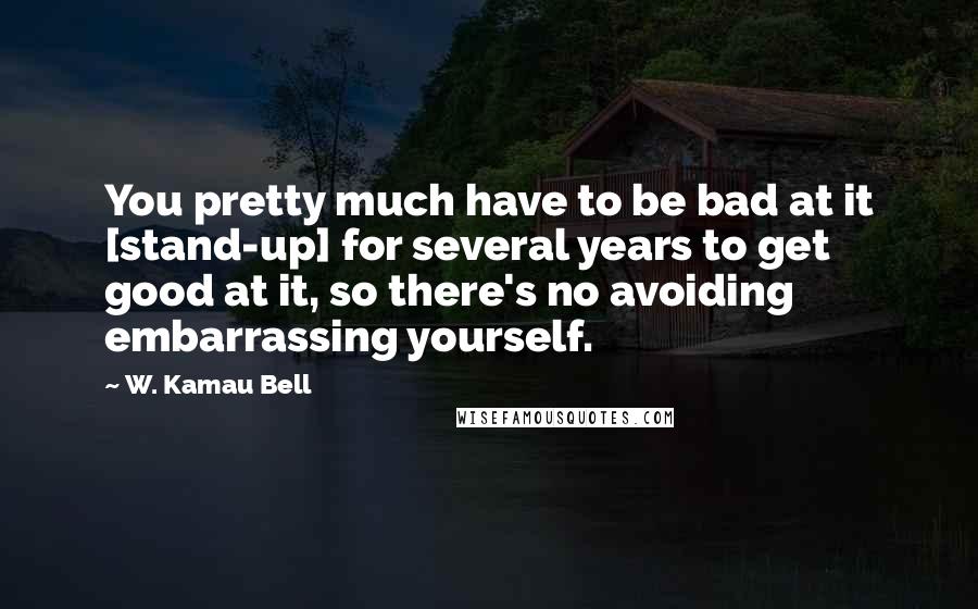 W. Kamau Bell Quotes: You pretty much have to be bad at it [stand-up] for several years to get good at it, so there's no avoiding embarrassing yourself.