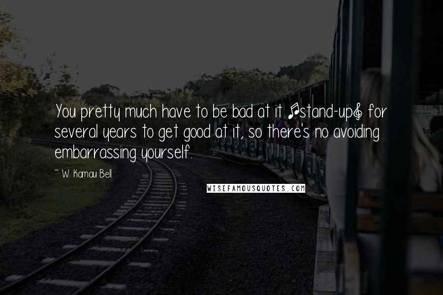 W. Kamau Bell Quotes: You pretty much have to be bad at it [stand-up] for several years to get good at it, so there's no avoiding embarrassing yourself.