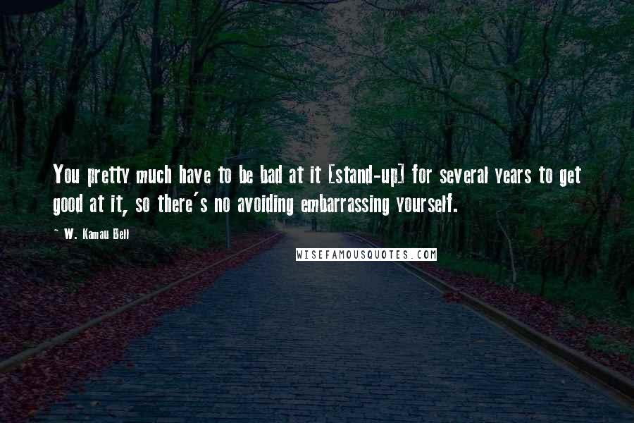 W. Kamau Bell Quotes: You pretty much have to be bad at it [stand-up] for several years to get good at it, so there's no avoiding embarrassing yourself.