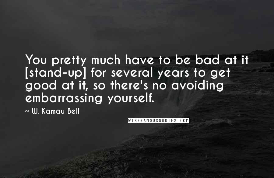 W. Kamau Bell Quotes: You pretty much have to be bad at it [stand-up] for several years to get good at it, so there's no avoiding embarrassing yourself.