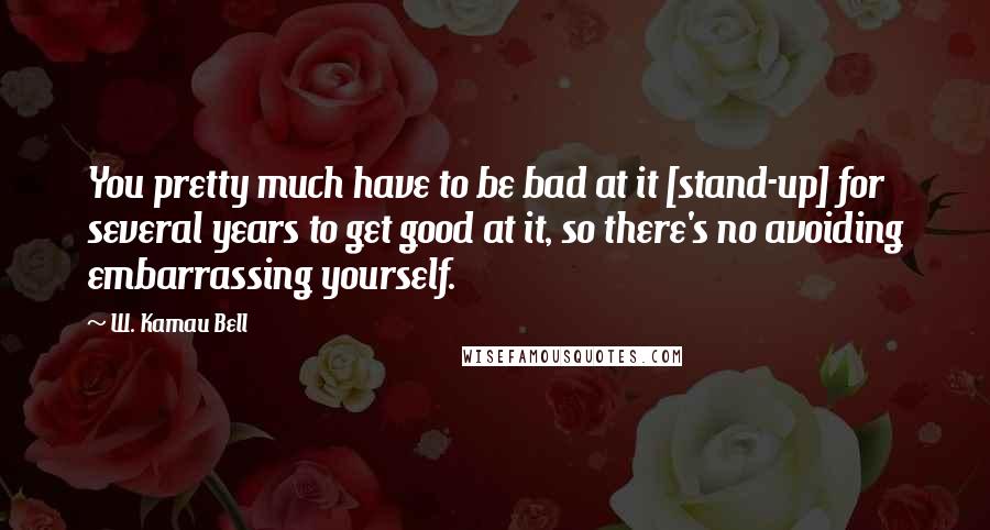 W. Kamau Bell Quotes: You pretty much have to be bad at it [stand-up] for several years to get good at it, so there's no avoiding embarrassing yourself.