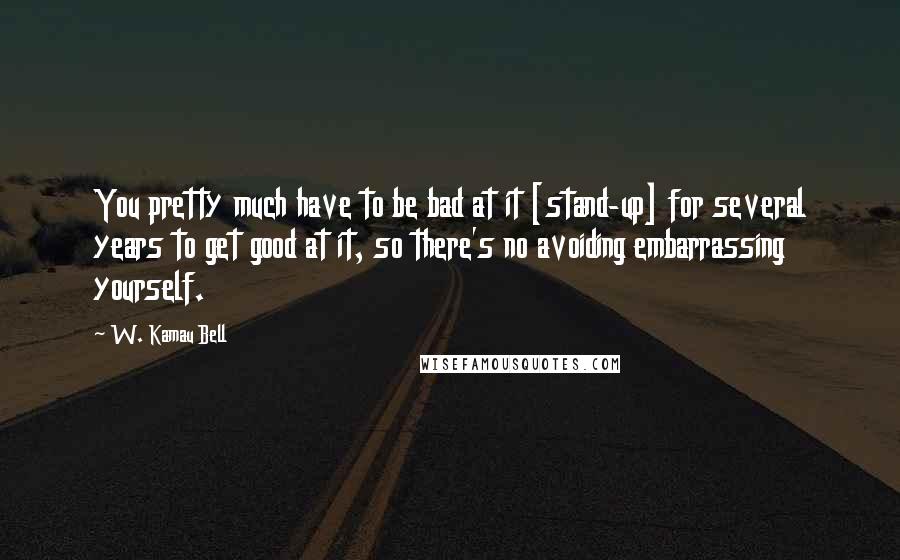 W. Kamau Bell Quotes: You pretty much have to be bad at it [stand-up] for several years to get good at it, so there's no avoiding embarrassing yourself.