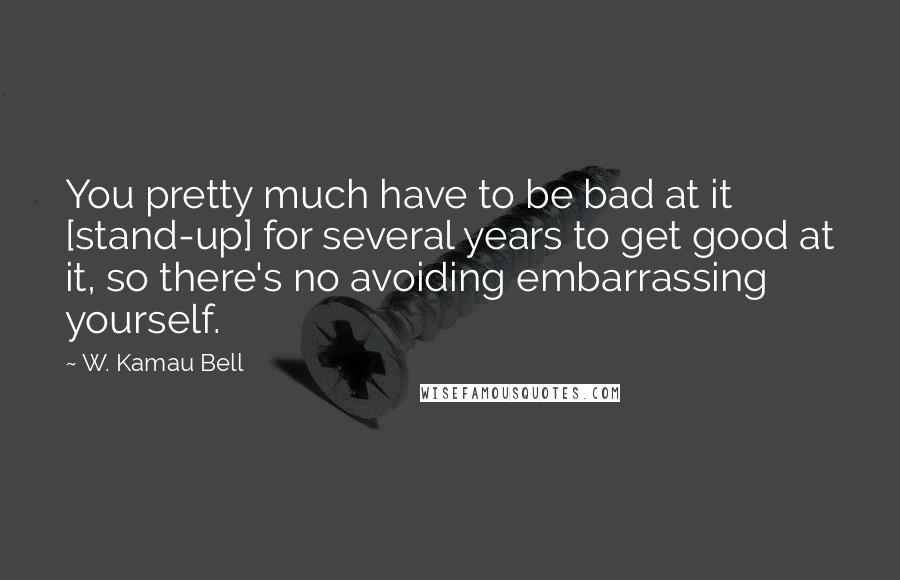 W. Kamau Bell Quotes: You pretty much have to be bad at it [stand-up] for several years to get good at it, so there's no avoiding embarrassing yourself.