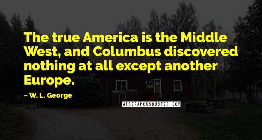 W. L. George Quotes: The true America is the Middle West, and Columbus discovered nothing at all except another Europe.