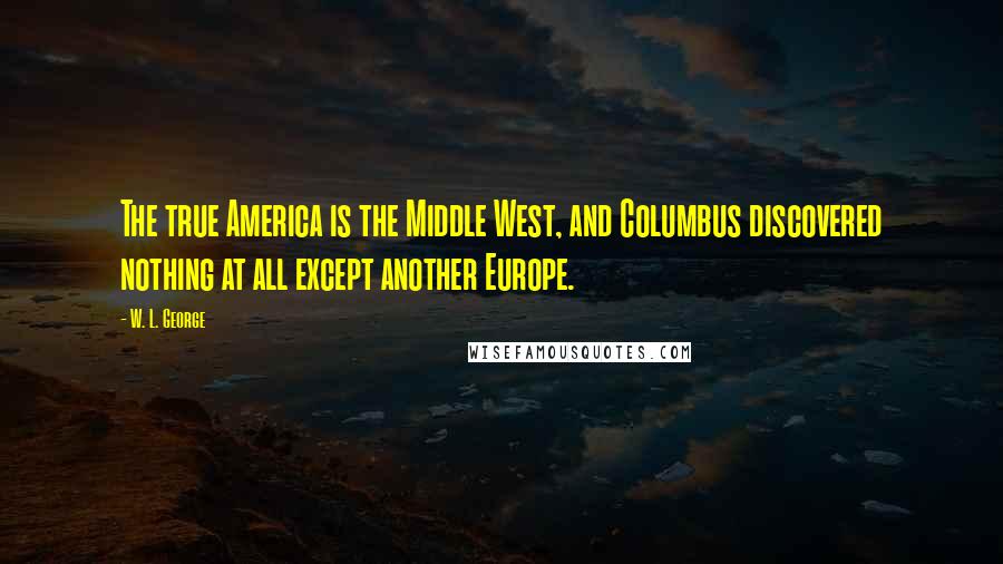 W. L. George Quotes: The true America is the Middle West, and Columbus discovered nothing at all except another Europe.