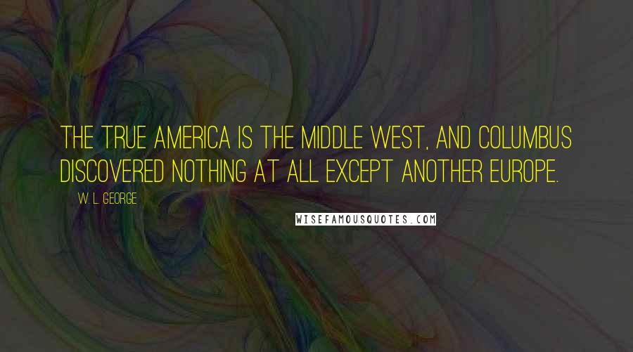 W. L. George Quotes: The true America is the Middle West, and Columbus discovered nothing at all except another Europe.