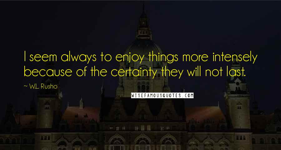 W.L. Rusho Quotes: I seem always to enjoy things more intensely because of the certainty they will not last.