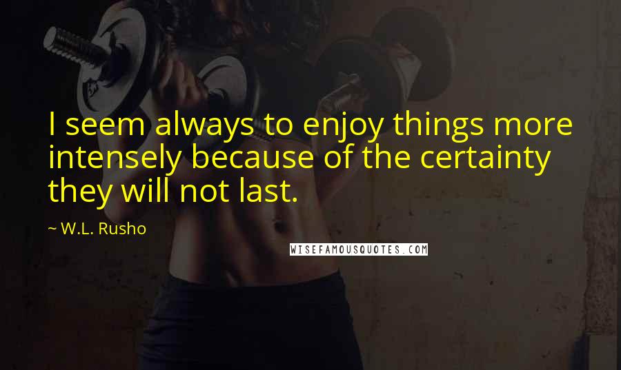 W.L. Rusho Quotes: I seem always to enjoy things more intensely because of the certainty they will not last.