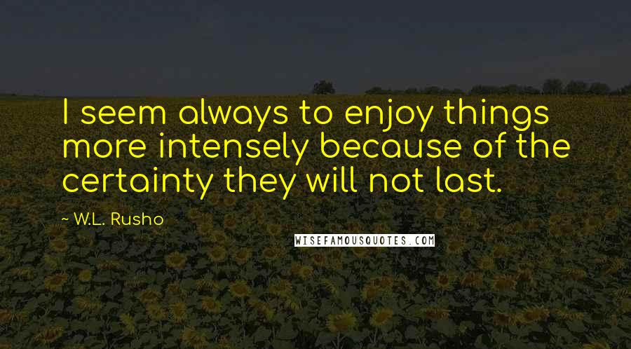 W.L. Rusho Quotes: I seem always to enjoy things more intensely because of the certainty they will not last.