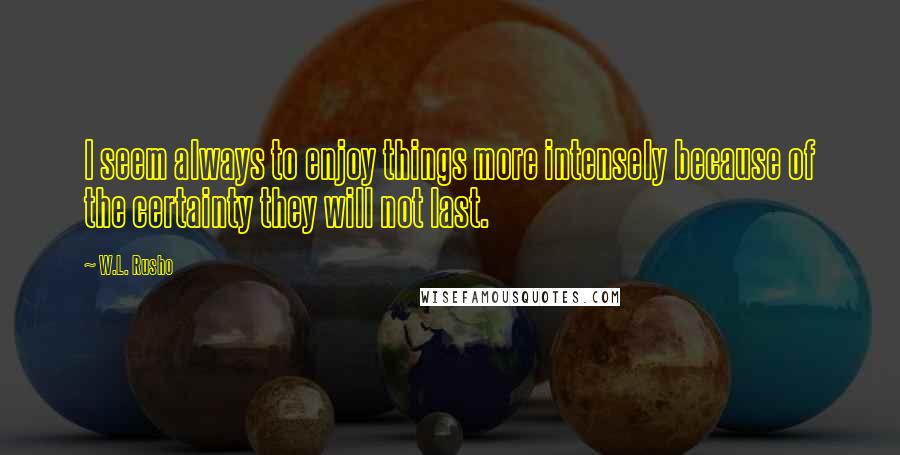 W.L. Rusho Quotes: I seem always to enjoy things more intensely because of the certainty they will not last.