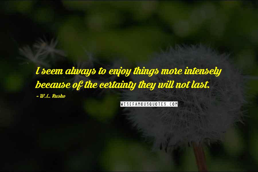 W.L. Rusho Quotes: I seem always to enjoy things more intensely because of the certainty they will not last.