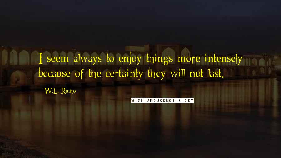 W.L. Rusho Quotes: I seem always to enjoy things more intensely because of the certainty they will not last.