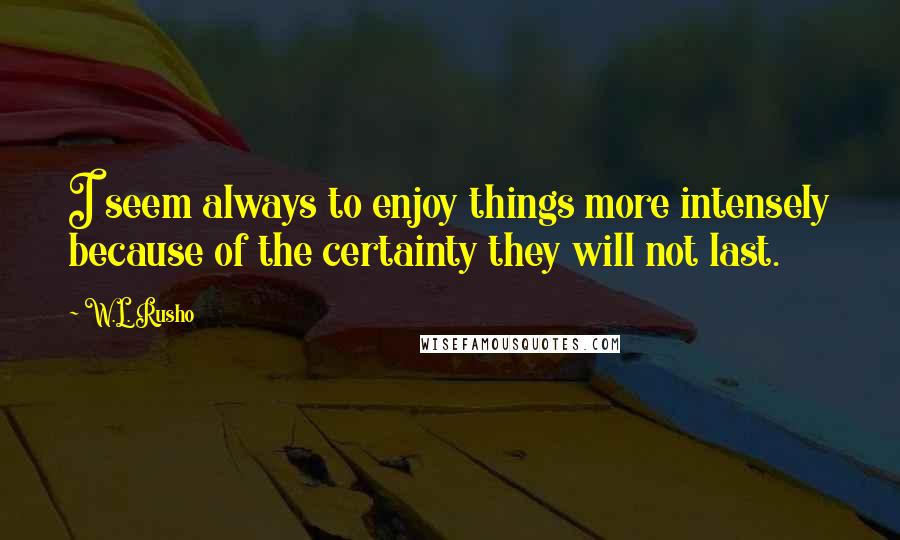 W.L. Rusho Quotes: I seem always to enjoy things more intensely because of the certainty they will not last.