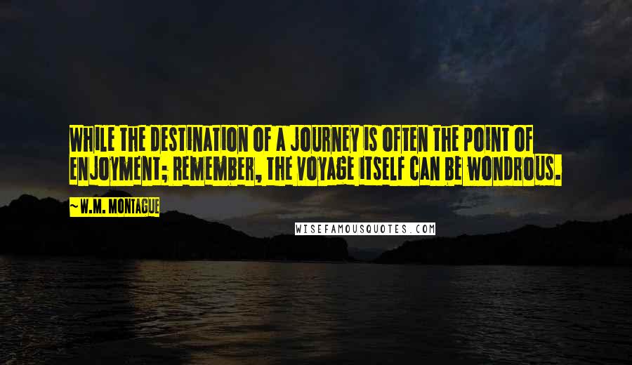 W.M. Montague Quotes: While the destination of a journey is often the point of enjoyment; Remember, the voyage itself can be wondrous.