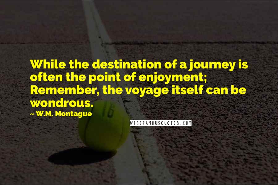 W.M. Montague Quotes: While the destination of a journey is often the point of enjoyment; Remember, the voyage itself can be wondrous.