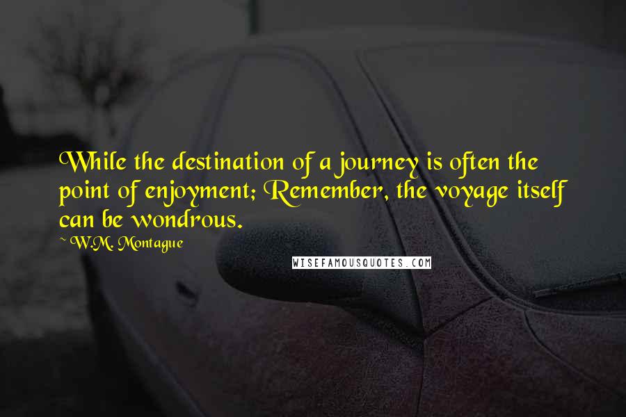 W.M. Montague Quotes: While the destination of a journey is often the point of enjoyment; Remember, the voyage itself can be wondrous.