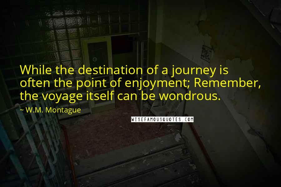 W.M. Montague Quotes: While the destination of a journey is often the point of enjoyment; Remember, the voyage itself can be wondrous.