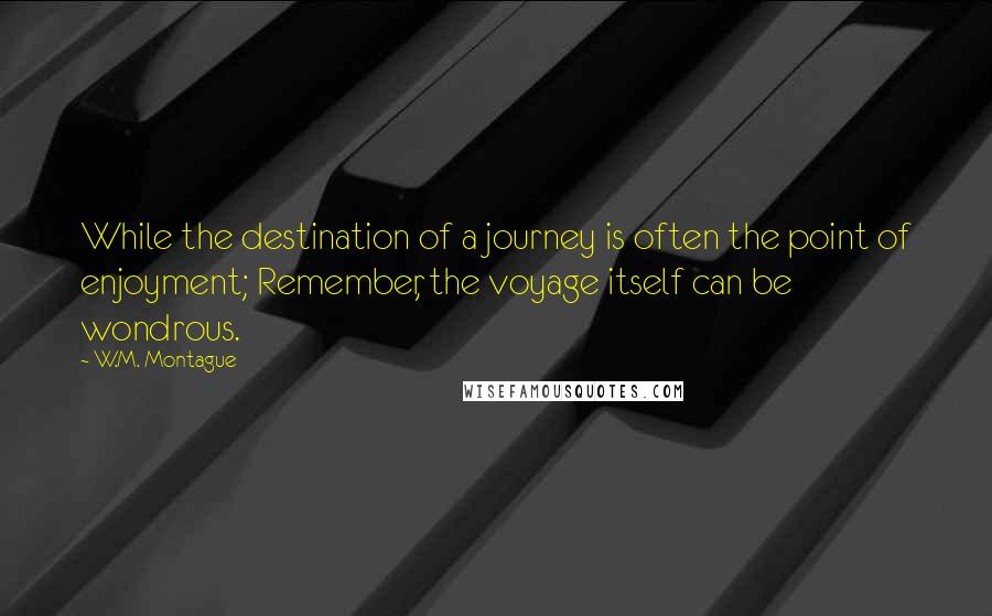 W.M. Montague Quotes: While the destination of a journey is often the point of enjoyment; Remember, the voyage itself can be wondrous.