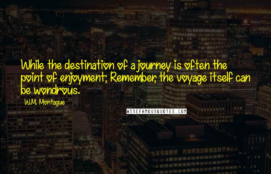 W.M. Montague Quotes: While the destination of a journey is often the point of enjoyment; Remember, the voyage itself can be wondrous.