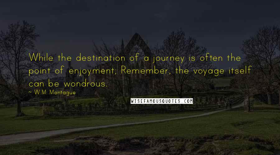 W.M. Montague Quotes: While the destination of a journey is often the point of enjoyment; Remember, the voyage itself can be wondrous.