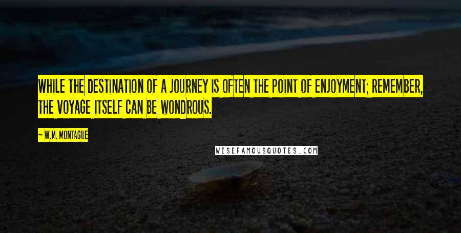 W.M. Montague Quotes: While the destination of a journey is often the point of enjoyment; Remember, the voyage itself can be wondrous.