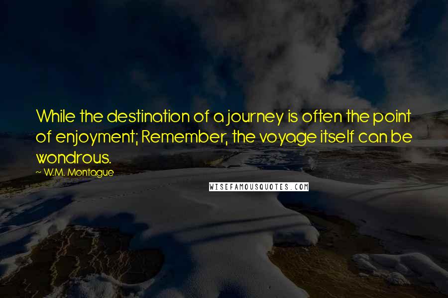 W.M. Montague Quotes: While the destination of a journey is often the point of enjoyment; Remember, the voyage itself can be wondrous.