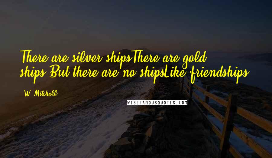 W. Mitchell Quotes: There are silver shipsThere are gold ships,But there are no shipsLike friendships.