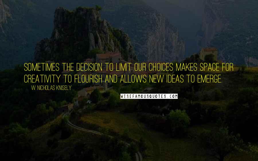 W. Nicholas Knisely Quotes: Sometimes the decision to limit our choices makes space for creativity to flourish and allows new ideas to emerge.