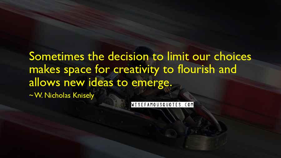 W. Nicholas Knisely Quotes: Sometimes the decision to limit our choices makes space for creativity to flourish and allows new ideas to emerge.