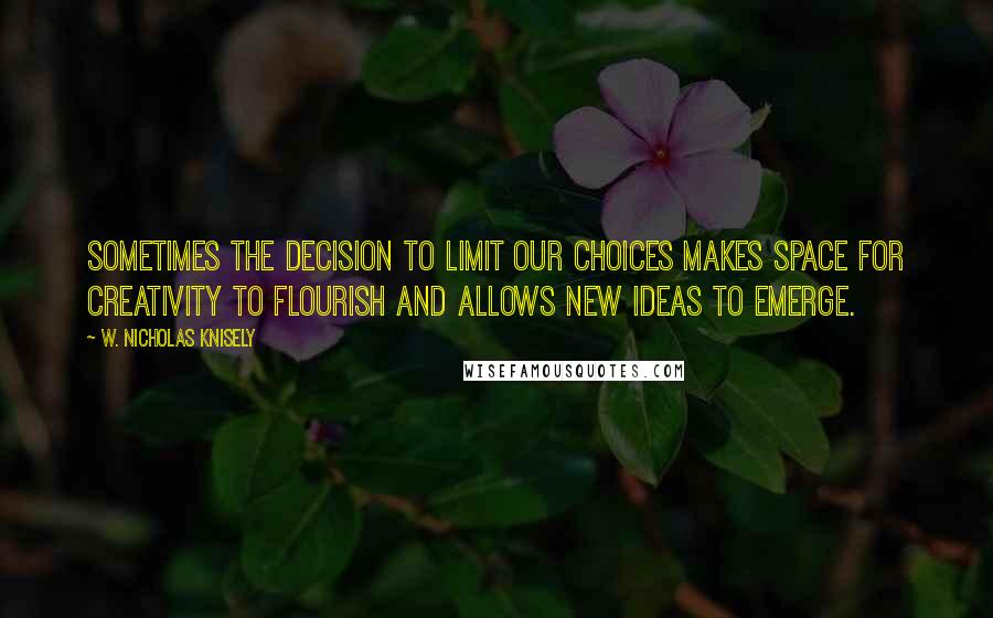 W. Nicholas Knisely Quotes: Sometimes the decision to limit our choices makes space for creativity to flourish and allows new ideas to emerge.