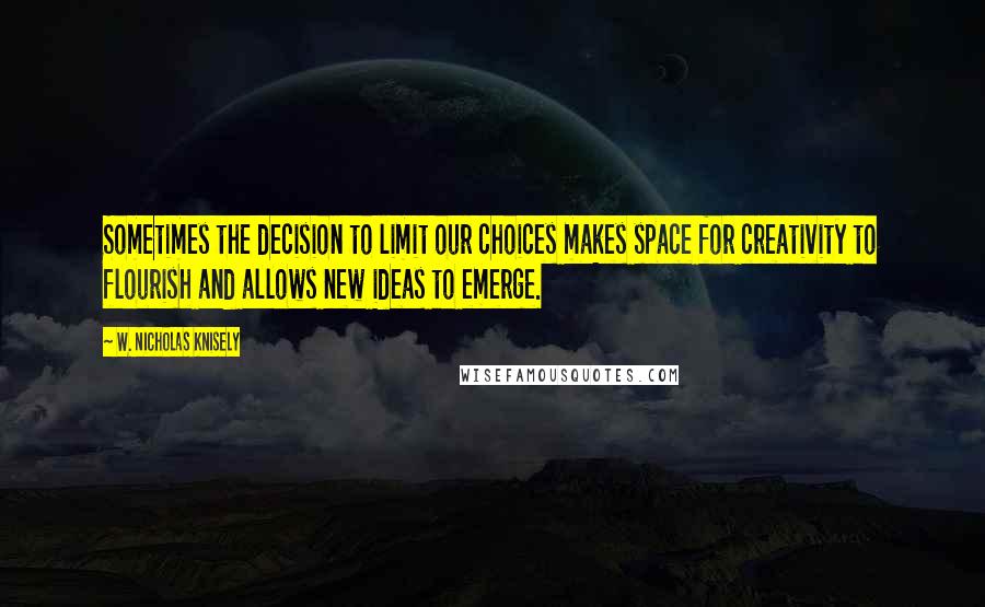 W. Nicholas Knisely Quotes: Sometimes the decision to limit our choices makes space for creativity to flourish and allows new ideas to emerge.