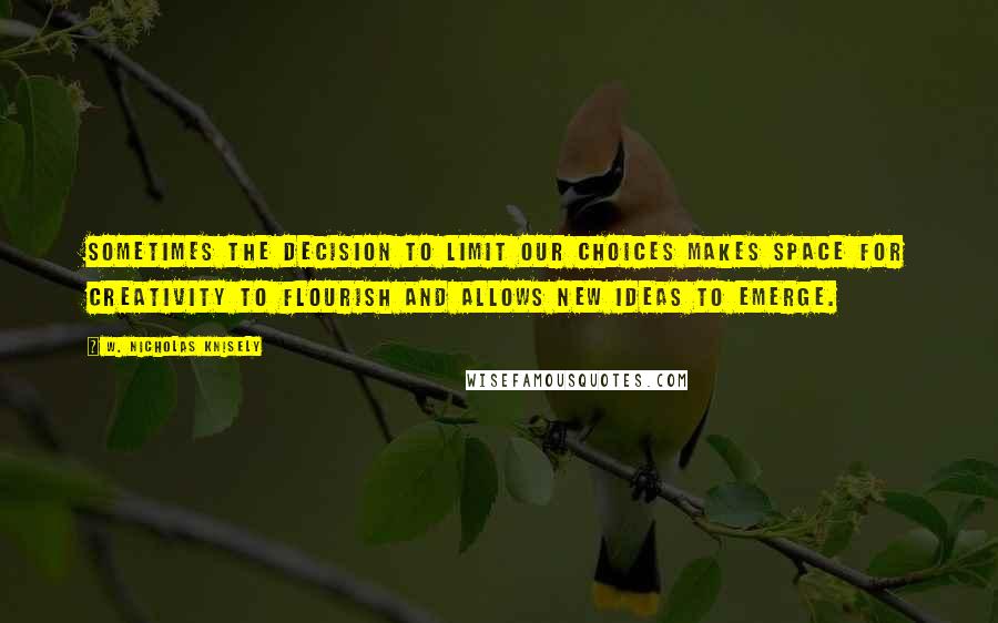 W. Nicholas Knisely Quotes: Sometimes the decision to limit our choices makes space for creativity to flourish and allows new ideas to emerge.
