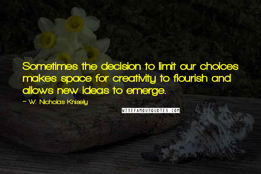 W. Nicholas Knisely Quotes: Sometimes the decision to limit our choices makes space for creativity to flourish and allows new ideas to emerge.