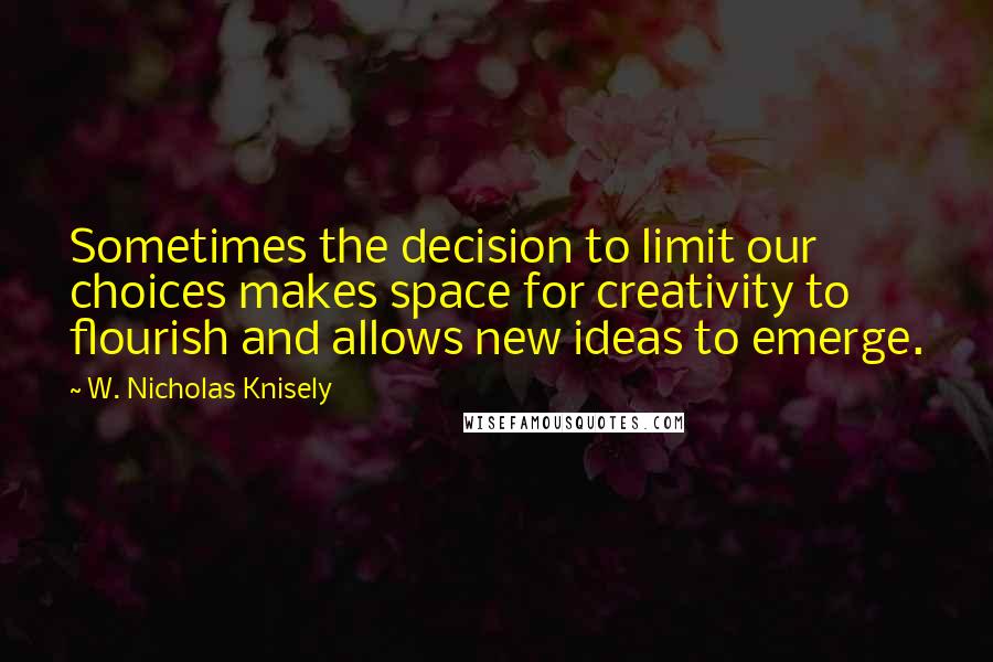 W. Nicholas Knisely Quotes: Sometimes the decision to limit our choices makes space for creativity to flourish and allows new ideas to emerge.