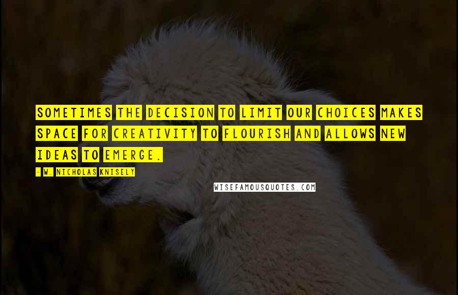 W. Nicholas Knisely Quotes: Sometimes the decision to limit our choices makes space for creativity to flourish and allows new ideas to emerge.