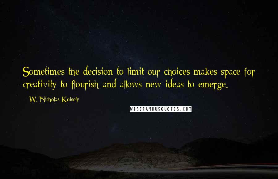 W. Nicholas Knisely Quotes: Sometimes the decision to limit our choices makes space for creativity to flourish and allows new ideas to emerge.