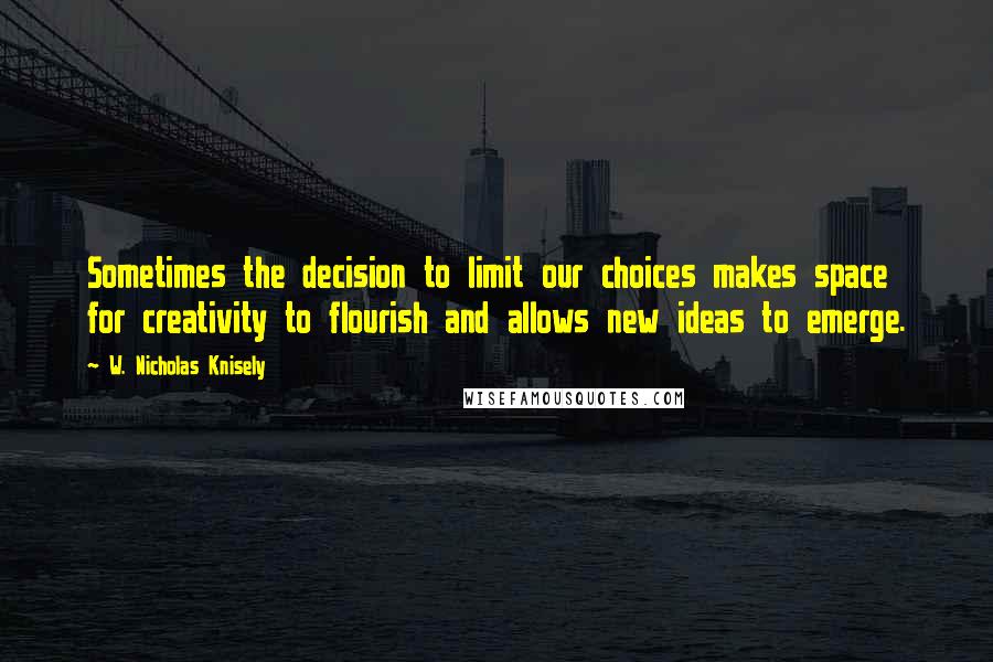 W. Nicholas Knisely Quotes: Sometimes the decision to limit our choices makes space for creativity to flourish and allows new ideas to emerge.