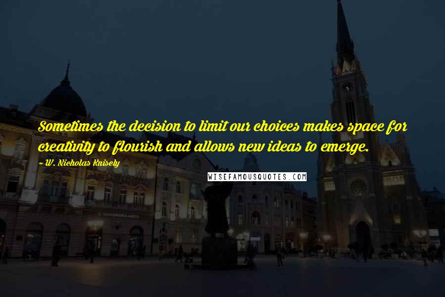 W. Nicholas Knisely Quotes: Sometimes the decision to limit our choices makes space for creativity to flourish and allows new ideas to emerge.