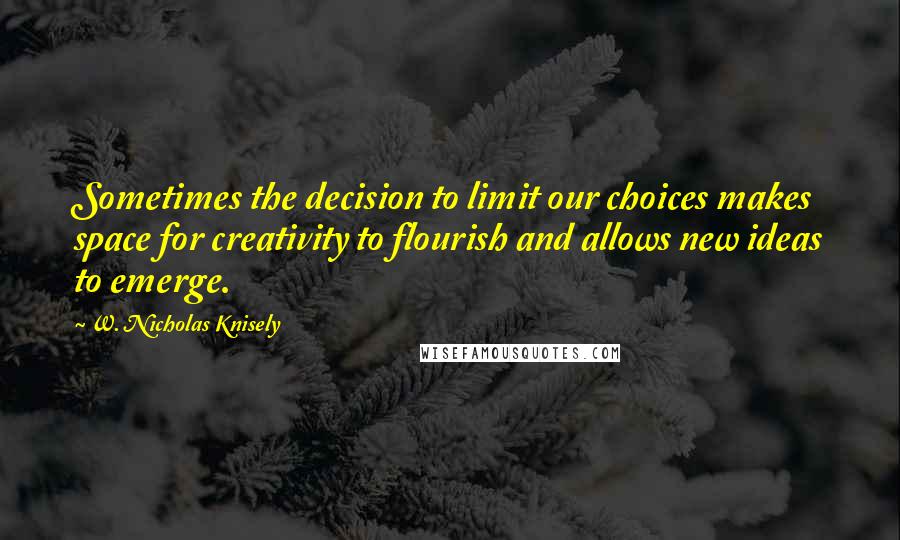 W. Nicholas Knisely Quotes: Sometimes the decision to limit our choices makes space for creativity to flourish and allows new ideas to emerge.