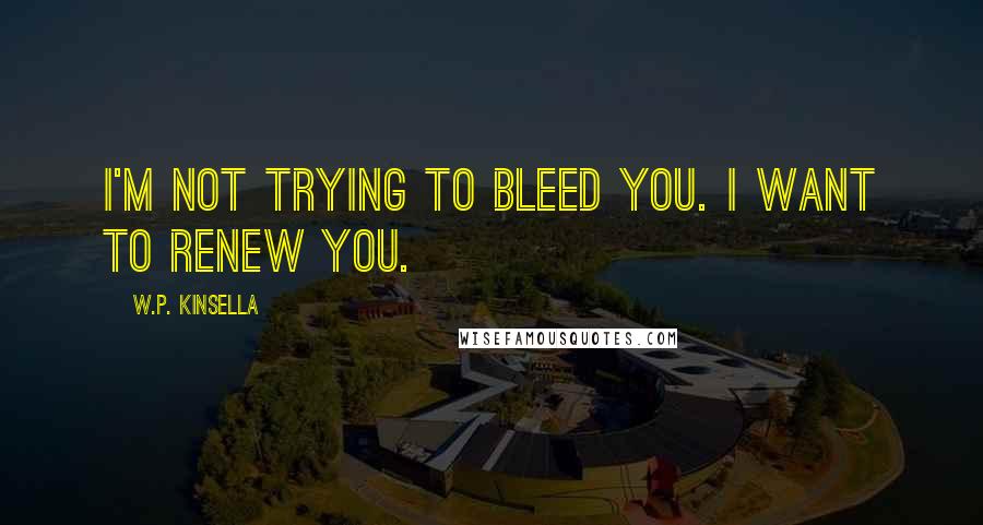 W.P. Kinsella Quotes: I'm not trying to bleed you. I want to renew you.