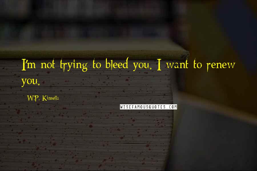 W.P. Kinsella Quotes: I'm not trying to bleed you. I want to renew you.