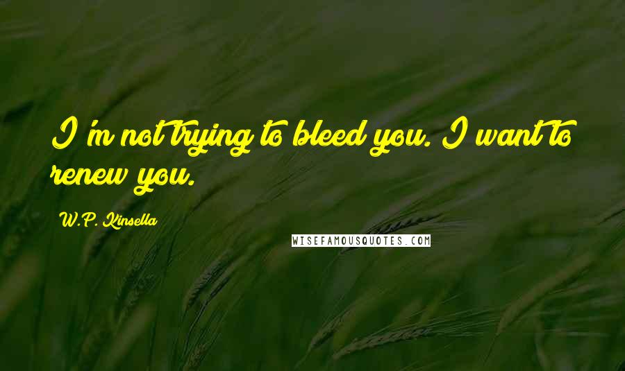 W.P. Kinsella Quotes: I'm not trying to bleed you. I want to renew you.